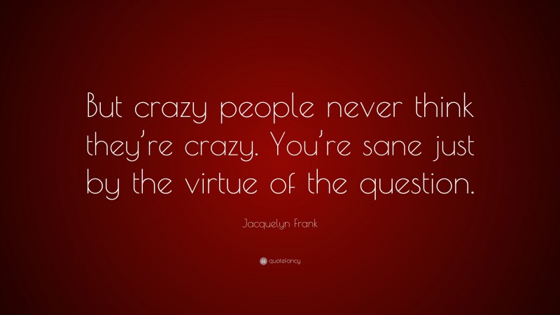 Jacquelyn Frank Quote: “But crazy people never think they’re crazy. You’re sane just by the virtue of the question.”