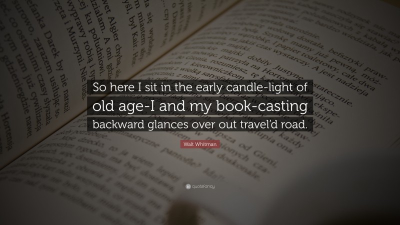 Walt Whitman Quote: “So here I sit in the early candle-light of old age-I and my book-casting backward glances over out travel’d road.”