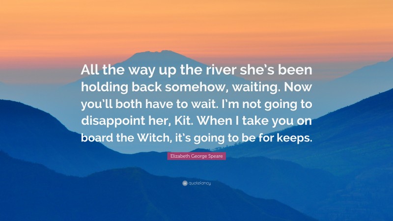 Elizabeth George Speare Quote: “All the way up the river she’s been holding back somehow, waiting. Now you’ll both have to wait. I’m not going to disappoint her, Kit. When I take you on board the Witch, it’s going to be for keeps.”
