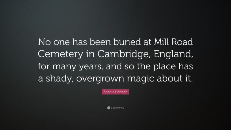 Sophie Hannah Quote: “No one has been buried at Mill Road Cemetery in Cambridge, England, for many years, and so the place has a shady, overgrown magic about it.”