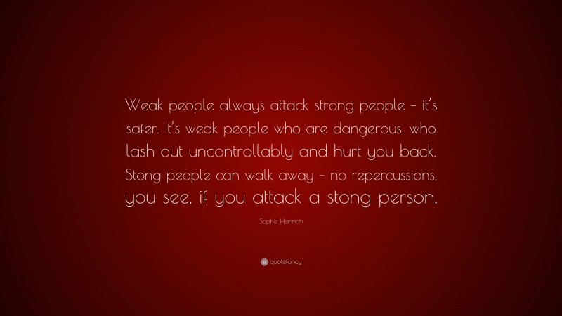 Sophie Hannah Quote: “Weak people always attack strong people – it’s safer. It’s weak people who are dangerous, who lash out uncontrollably and hurt you back. Stong people can walk away – no repercussions, you see, if you attack a stong person.”