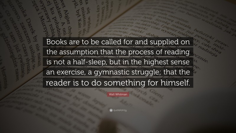 Walt Whitman Quote: “Books are to be called for and supplied on the assumption that the process of reading is not a half-sleep, but in the highest sense an exercise, a gymnastic struggle; that the reader is to do something for himself.”