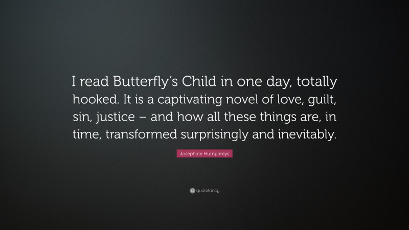 Josephine Humphreys Quote: “I read Butterfly’s Child in one day, totally hooked. It is a captivating novel of love, guilt, sin, justice – and how all these things are, in time, transformed surprisingly and inevitably.”