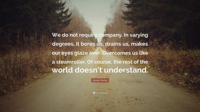 Anneli Rufus Quote: “We do not require company. In varying degrees, it bores us, drains us, makes our eyes glaze over. Overcomes us like a steamroller. Of course, the rest of the world doesn’t understand.”