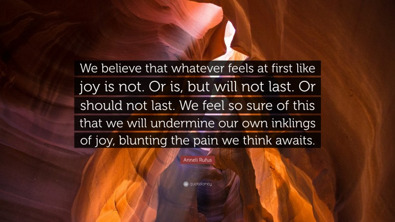 Anneli Rufus Quote: “We believe that whatever feels at first like joy is not. Or is, but will not last. Or should not last. We feel so sure of this that we will undermine our own inklings of joy, blunting the pain we think awaits.”