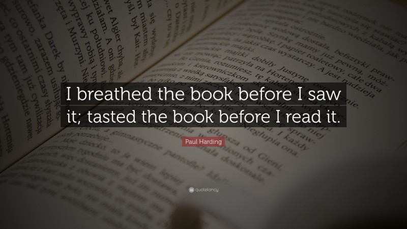 Paul Harding Quote: “I breathed the book before I saw it; tasted the book before I read it.”