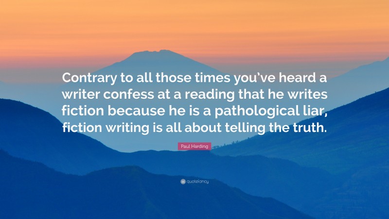 Paul Harding Quote: “Contrary to all those times you’ve heard a writer confess at a reading that he writes fiction because he is a pathological liar, fiction writing is all about telling the truth.”