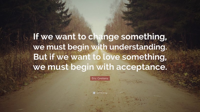 Eric Greitens Quote: “If we want to change something, we must begin with understanding. But if we want to love something, we must begin with acceptance.”