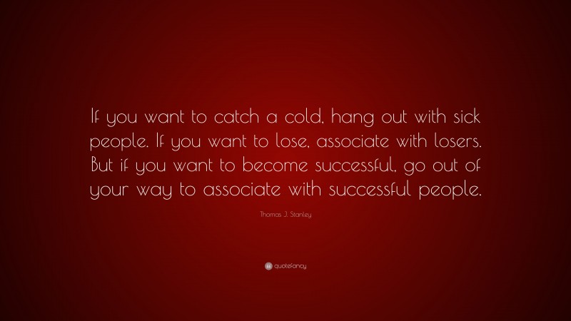 Thomas J. Stanley Quote: “If you want to catch a cold, hang out with sick people. If you want to lose, associate with losers. But if you want to become successful, go out of your way to associate with successful people.”