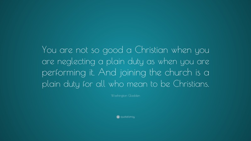 Washington Gladden Quote: “You are not so good a Christian when you are neglecting a plain duty as when you are performing it. And joining the church is a plain duty for all who mean to be Christians.”