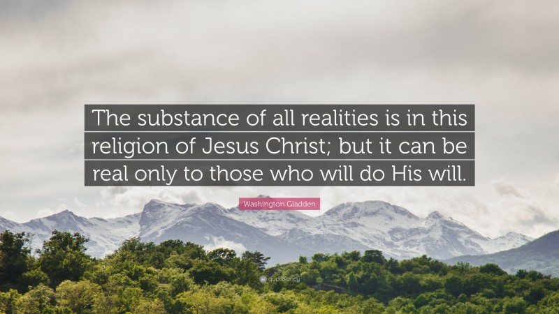Washington Gladden Quote: “The substance of all realities is in this religion of Jesus Christ; but it can be real only to those who will do His will.”