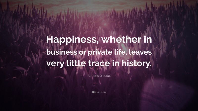 Fernand Braudel Quote: “Happiness, whether in business or private life, leaves very little trace in history.”