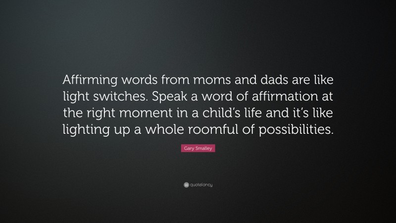 Gary Smalley Quote: “Affirming words from moms and dads are like light switches. Speak a word of affirmation at the right moment in a child’s life and it’s like lighting up a whole roomful of possibilities.”