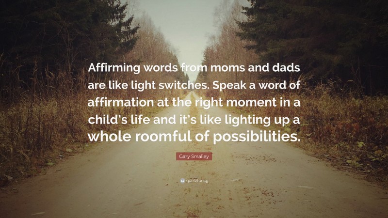 Gary Smalley Quote: “Affirming words from moms and dads are like light switches. Speak a word of affirmation at the right moment in a child’s life and it’s like lighting up a whole roomful of possibilities.”