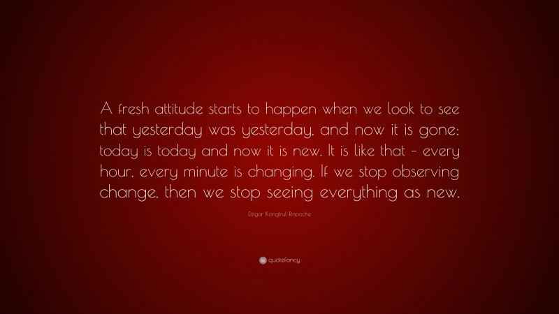 Dzigar Kongtrul Rinpoche Quote: “A fresh attitude starts to happen when we look to see that yesterday was yesterday, and now it is gone; today is today and now it is new. It is like that – every hour, every minute is changing. If we stop observing change, then we stop seeing everything as new.”