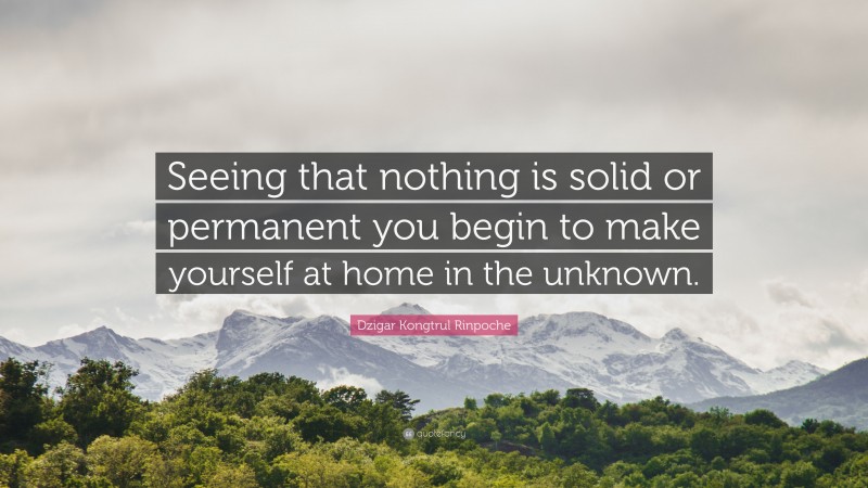 Dzigar Kongtrul Rinpoche Quote: “Seeing that nothing is solid or permanent you begin to make yourself at home in the unknown.”