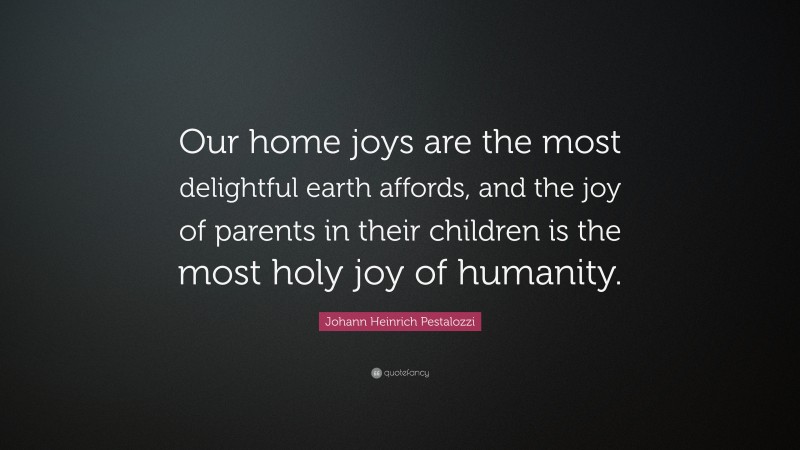 Johann Heinrich Pestalozzi Quote: “Our home joys are the most delightful earth affords, and the joy of parents in their children is the most holy joy of humanity.”