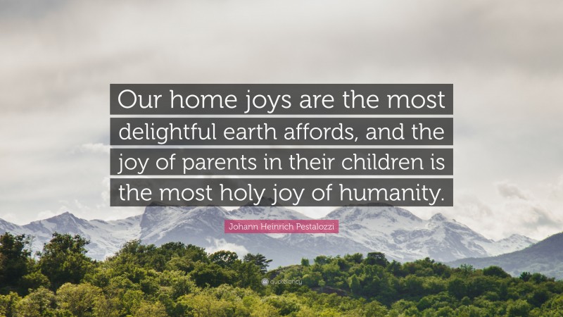 Johann Heinrich Pestalozzi Quote: “Our home joys are the most delightful earth affords, and the joy of parents in their children is the most holy joy of humanity.”