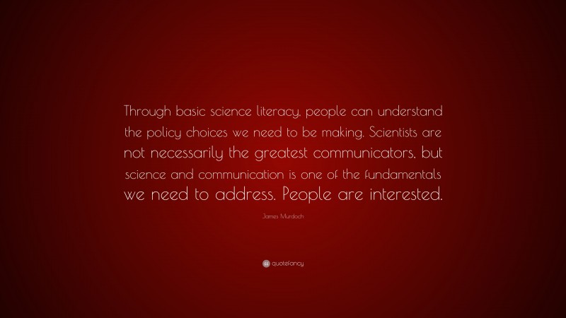 James Murdoch Quote: “Through basic science literacy, people can understand the policy choices we need to be making. Scientists are not necessarily the greatest communicators, but science and communication is one of the fundamentals we need to address. People are interested.”