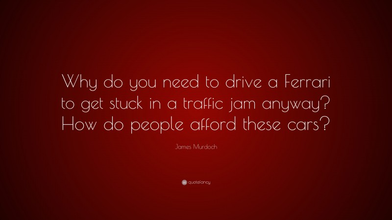 James Murdoch Quote: “Why do you need to drive a Ferrari to get stuck in a traffic jam anyway? How do people afford these cars?”