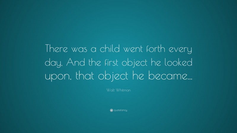 Walt Whitman Quote: “There was a child went forth every day, And the first object he looked upon, that object he became...”