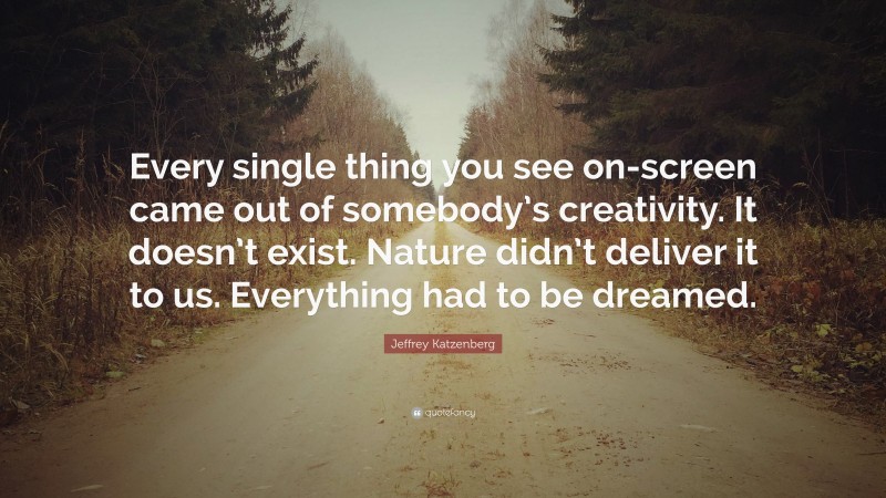 Jeffrey Katzenberg Quote: “Every single thing you see on-screen came out of somebody’s creativity. It doesn’t exist. Nature didn’t deliver it to us. Everything had to be dreamed.”