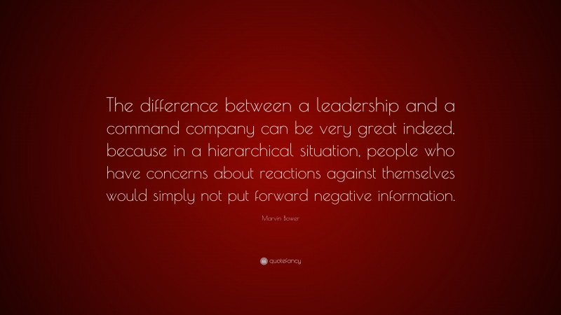 Marvin Bower Quote: “The difference between a leadership and a command company can be very great indeed, because in a hierarchical situation, people who have concerns about reactions against themselves would simply not put forward negative information.”
