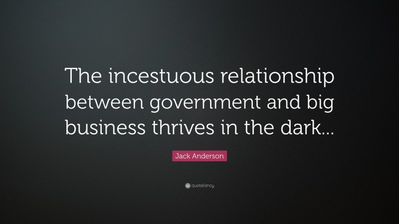 Jack Anderson Quote: “The incestuous relationship between government and big business thrives in the dark...”