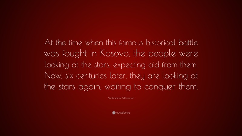 Slobodan Milosević Quote: “At the time when this famous historical battle was fought in Kosovo, the people were looking at the stars, expecting aid from them. Now, six centuries later, they are looking at the stars again, waiting to conquer them.”
