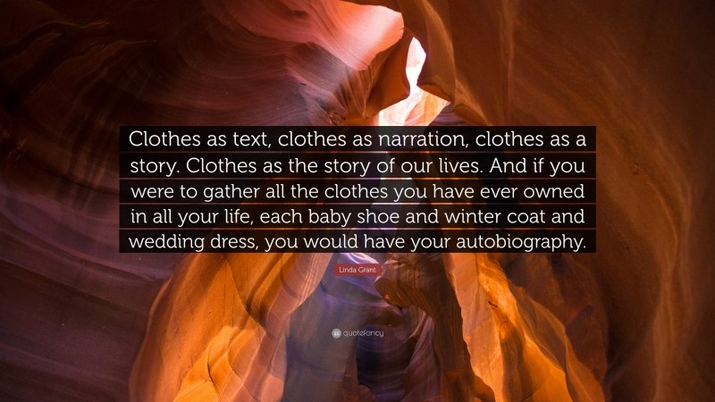 Linda Grant Quote: “Clothes as text, clothes as narration, clothes as a story. Clothes as the story of our lives. And if you were to gather all the clothes you have ever owned in all your life, each baby shoe and winter coat and wedding dress, you would have your autobiography.”