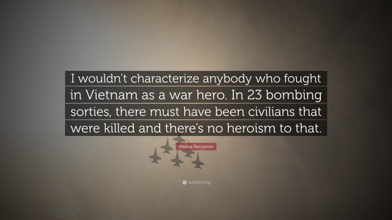 Medea Benjamin Quote: “I wouldn’t characterize anybody who fought in Vietnam as a war hero. In 23 bombing sorties, there must have been civilians that were killed and there’s no heroism to that.”