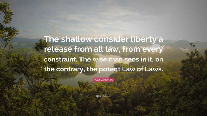 Walt Whitman Quote: “The shallow consider liberty a release from all law, from every constraint. The wise man sees in it, on the contrary, the potent Law of Laws.”