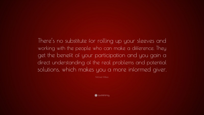 Michael Milken Quote: “There’s no substitute for rolling up your sleeves and working with the people who can make a difference. They get the benefit of your participation and you gain a direct understanding of the real problems and potential solutions, which makes you a more informed giver.”