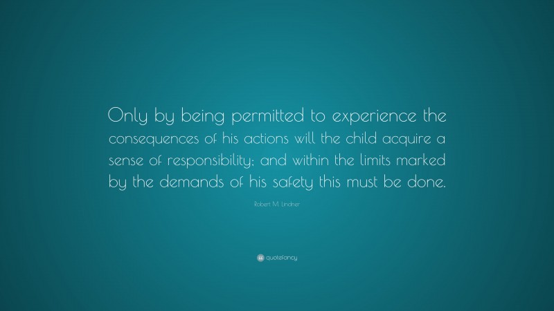 Robert M. Lindner Quote: “Only by being permitted to experience the consequences of his actions will the child acquire a sense of responsibility; and within the limits marked by the demands of his safety this must be done.”