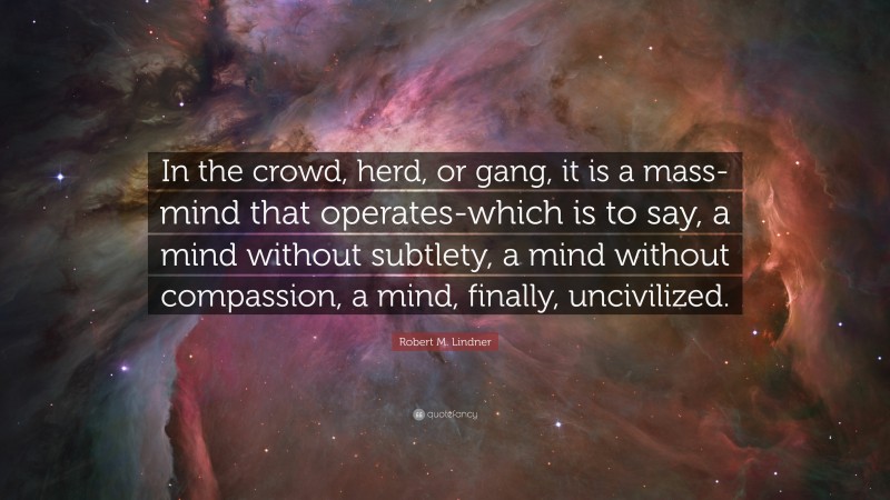 Robert M. Lindner Quote: “In the crowd, herd, or gang, it is a mass-mind that operates-which is to say, a mind without subtlety, a mind without compassion, a mind, finally, uncivilized.”