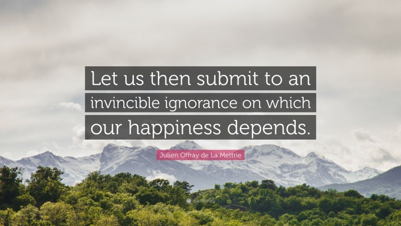 Julien Offray de La Mettrie Quote: “Let us then submit to an invincible ignorance on which our happiness depends.”