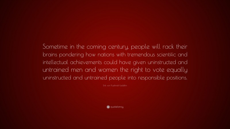 Erik von Kuehnelt-Leddihn Quote: “Sometime in the coming century, people will rack their brains pondering how nations with tremendous scientific and intellectual achievements could have given uninstructed and untrained men and women the right to vote equally uninstructed and untrained people into responsible positions.”