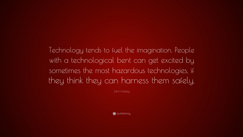 John Lindsay Quote: “Technology tends to fuel the imagination. People with a technological bent can get excited by sometimes the most hazardous technologies, if they think they can harness them safely.”