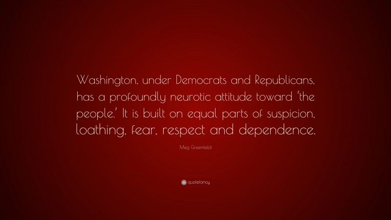 Meg Greenfield Quote: “Washington, under Democrats and Republicans, has a profoundly neurotic attitude toward ‘the people.’ It is built on equal parts of suspicion, loathing, fear, respect and dependence.”