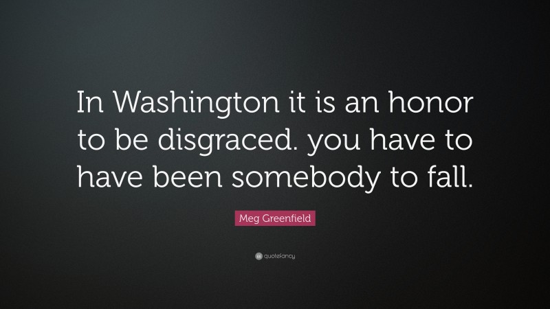 Meg Greenfield Quote: “In Washington it is an honor to be disgraced. you have to have been somebody to fall.”