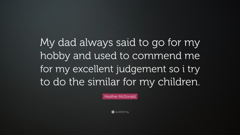 Heather McDonald Quote: “My dad always said to go for my hobby and used to commend me for my excellent judgement so i try to do the similar for my children.”