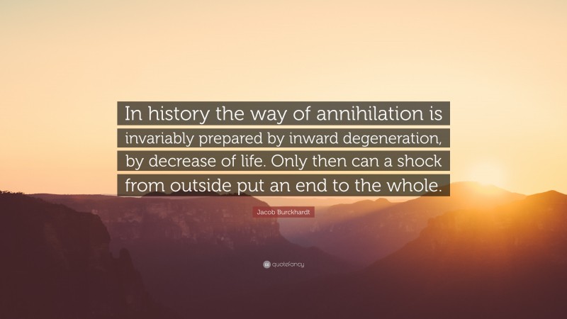 Jacob Burckhardt Quote: “In history the way of annihilation is invariably prepared by inward degeneration, by decrease of life. Only then can a shock from outside put an end to the whole.”