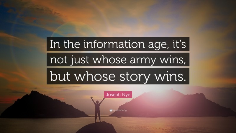 Joseph Nye Quote: “In the information age, it’s not just whose army wins, but whose story wins.”