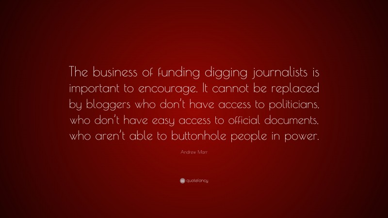 Andrew Marr Quote: “The business of funding digging journalists is important to encourage. It cannot be replaced by bloggers who don’t have access to politicians, who don’t have easy access to official documents, who aren’t able to buttonhole people in power.”