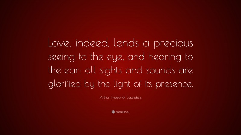 Arthur Frederick Saunders Quote: “Love, indeed, lends a precious seeing to the eye, and hearing to the ear: all sights and sounds are glorified by the light of its presence.”