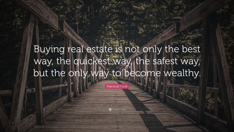 Marshall Field Quote: “Buying real estate is not only the best way, the quickest way, the safest way, but the only way to become wealthy.”