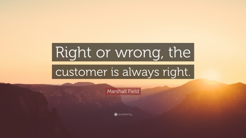 Marshall Field Quote: “Right or wrong, the customer is always right.”