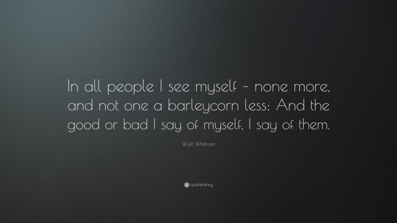Walt Whitman Quote: “In all people I see myself – none more, and not one a barleycorn less; And the good or bad I say of myself, I say of them.”