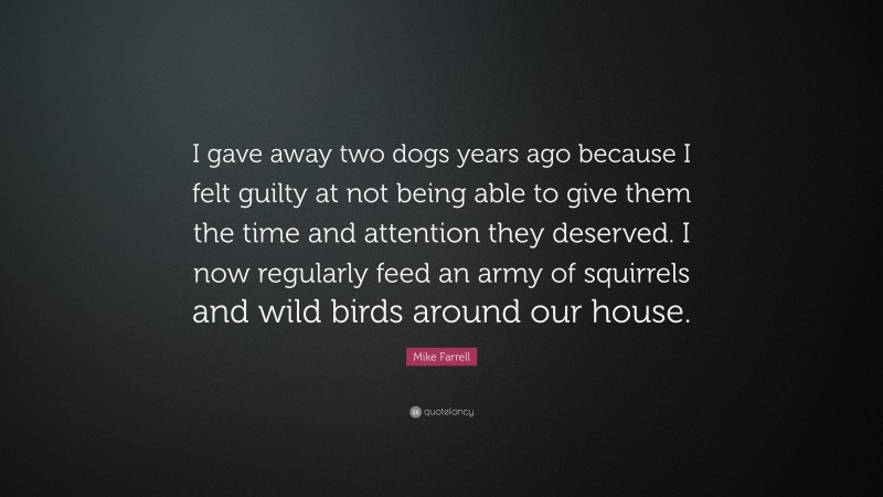 Mike Farrell Quote: “I gave away two dogs years ago because I felt guilty at not being able to give them the time and attention they deserved. I now regularly feed an army of squirrels and wild birds around our house.”