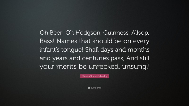 Charles Stuart Calverley Quote: “Oh Beer! Oh Hodgson, Guinness, Allsop, Bass! Names that should be on every infant’s tongue! Shall days and months and years and centuries pass, And still your merits be unrecked, unsung?”